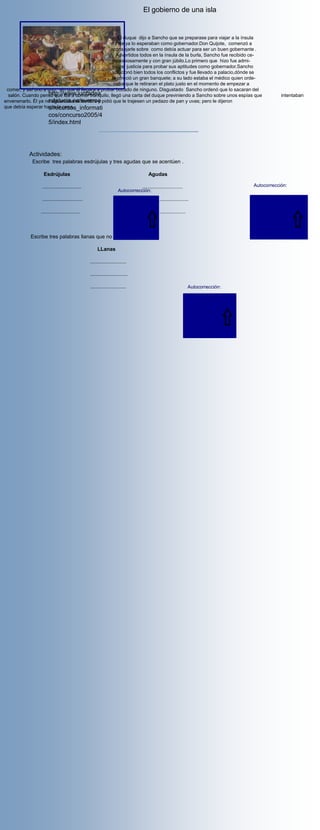 El gobierno de una isla


                                                      El duque dijo a Sancho que se preparase para viajar a la ínsula
                                                  donde ya lo esperaban como gobernador.Don Quijote, comenzó a
                                                  aconsejarle sobre como debía actuar para ser un buen gobernante .
                                                     Advertidos todos en la ínsula de la burla, Sancho fue recibido ce-
                                                   remoniosamente y con gran júbilo.Lo primero que hizo fue admi-
                                                   nistrar justicia para probar sus aptitudes como gobernador.Sancho
                                                   solucionó bien todos los conflictos y fue llevado a palacio,dónde se
                                                   le ofreció un gran banquete; a su lado estaba el médico quien orde-
                                                    naba que le retiraran el plato justo en el momento de empezar a
 comer; y así uno a uno, sin que él llegara a probar bocado de ninguno. Disgustado Sancho ordenó que lo sacaran del
                    http://www.juntadea
  salón. Cuando pensó que iba a comer tranquilo, llegó una carta del duque previniendo a Sancho sobre unos espías que                       intentaban
                    ndalucia.es/averroe
envenenarlo. Él ya no aguantaba el hambre y pidió que le trajesen un pedazo de pan y uvas; pero le dijeron
que debía esperar hasta la cena.
                    s/recursos_informati
                     cos/concurso2005/4
                     5/index.html




           Actividades:
             Escribe tres palabras esdrújulas y tres agudas que se acentúen .

                  Esdrújulas                                                     Agudas

                 ...........................                                 ............................                       Autocorrección:
                                                                   Autocorrección:
                                                                                                                                llegó
                 ............................                                 ...............................
                                                                   ínsula                                                       pensó
                                                                  júbilo                                                        comenzó
                ...........................                       médico     ..............................                     salón
                                                                                                                                pidió


            Escribe tres palabras llanas que no se acentúen.

                                                     LLanas

                                                .........................

                                                ..........................

                                                .........................                                     Autocorrección:

                                                                                                                duque
                                                                                                                Sancho
                                                                                                                donde
                                                                                                                 sobre
                                                                                                                 como
 