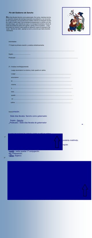 Fin del Gobierno de Sancho

     Siete días llevaba Sancho como gobernador. De noche, mientras dormía,
     un repentino ataque del enemigo sorpredió a la población y con el sonido
     de las campanas y el murmullo de la multitud, Sancho se despertó asusta-
     do y salió a medio vestir. Sus sirvientes se apresuraron a cubrirlo con dos
     escudos largos, pero Sancho se cayó y no consiguió levantarse. Desde el
     suelo escuchaba los gritos de la gente y sentía cómo le pisaban . Luego
     anunciaron la victoria y todo quedó en calma.En cuanto lo levantaron del
      suelo , Sancho se vistió , aparejó su burro y anunció que había decidido
      marcharse.




         Actividades:

         1ª Copia la primera oración y analiza sintácticamente.


         ..............................................................................................................................................................

         Sujeto:.........................................

         Predicado :....................................................................................................................................................




         2º.- Analiza morfológicamente

              Luego anunciaron la victoria y todo quedó en calma.

              Luego:.....................................................................................................................................

              anunciaron: ..........................................................................................................................

              la: .............................................................................................................................................

              victoria.....................................................................................................................................

              y...................................................................................................................................................

              todo..........................................................................................................................................

              quedó......................................................................................................................................... .

               en ..............................................................................................................................................

             calma .......................................................................................................................................




         Autocorreción.

            Siete días llevaba Sancho como gobernador.

           Sujeto.- Sancho
           Predicado.- Siete días llevaba de gobernador




         Luego anunciaron la victoria y todo quedó en calma.
1º
         Luego.- Adverbio de lugar
         anunciaron.- verbo anunciar 1º conjugación,3º persona plural del pretérito indefinido.
         la.- artículo determinado , género femenino ,número singular.
         victoria.- Sustantivo( nombre común )género femenino número singular.
         y.- conjunción (enlace).
         todo.- Adverbio de cantidad.
         quedó.- verbo quedar 1ª conjugación.
         en.- Preposición.
         calma.-Adjetivo
2º
 
