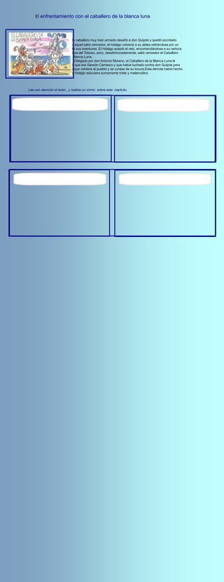El enfrentamiento con el caballero de la blanca luna



                            Un caballero muy bien armado desafió a don Quijote y quedó acordado
                        que si aquel salía vencedor, el hidalgo volvería a su aldea retirándose por un
                        año de sus aventuras. El hidalgo aceptó el reto, encomendándose a su señora
                        Dulcinea del Toboso, pero, desafortunadamente, salió vencedor el Caballero
                        de la Blanca Luna.
                               Obligado por don Antonio Moreno, el Caballero de la Blanca Luna le
                        reveló que era Sansón Carrasco y que había luchado contra don Quijote para
                        lograr que volviera al pueblo y se curase de su locura.Esta derrota había hecho
                        que el hidalgo estuviera sumamente triste y melancólico.




Lee con atención el texto , y realiza un cómic sobre este capítulo.
 