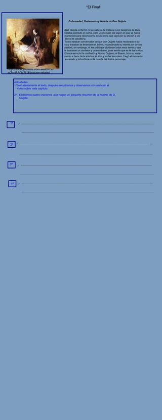 "El Final"


                                                   Enfermedad, Testamento y Muerte de Don Quijote


                                               Don Quijote enfermó no se sabe si de tristeza o por designios de Dios.
                                               Estaba postrado en cama, pero un día salió del sopor en que se había
                                               mantenido para reconocer la locura en la que cayó por su afición a los
                                                libros de caballería.
                                               Todos estaban convencidos de que don Quijote había recobrado el jui-
                                               cio y trataban de levantarle el ánimo, recordándole su interés por la vida
                                               pastoril, sin embargo, él les pidió que olvidaran todos esos temas y que
                                               le buscaran un confesor y un escribano, pues sentía que se le iba la vida.
                                               El cura escuchó la confesión y Alonso Quijano, el Bueno, hizo su testa-
                                               mento a favor de la sobrina, el ama y su fiel escudero. Llegó el momento
                                                esperado y todos lloraron la muerte del ilustre personaje



http://www.youtube.com/watch?v=
atZxpRSOzZU&feature=related


       Actividades:
       1º leer atentamente el texto, después escuchamos y observamos con atención el
          vídeo sobre este capítulo.

       2º.- Escribimos cuatro oraciones ,que hagan un pequeño resumen de la muerte de D.
            Quijote.




 1ª




 2ª




 3ª




  4ª
 