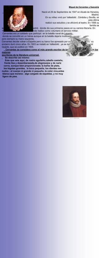 Miguel de Cervantes y Saavedra

                                        Nació el 29 de Septiembre de 1547 en Alcalá de Henares,
                                                                                             Madrid.
                                            En su niñez vivió por Valladolid , Córdoba y Sevilla, en
                                                                                          esta última
                                            realizó sus estudios y se aficionó al teatro. En 1566 su
                                                                                           familia se
estableció definitivamente en Madrid, donde dio sus primeros pasos en su carrera literaria. En
1569 se establece en Roma, donde realizo como voluntario el servicio militar.
Cervantes era un soldado que participó en la batalla naval de Lepanto ,
donde se convirtió en un héroe aunque en la batalla dejaría inutilizada
para siempre su mano izquierda.
Cervantes decide volver a España pero su barco fue apresado por corsarios berberiscos, su
encierro duró cinco años. En 1603 se instaló en Valladolid , ya se dedicaba a la escritura del
Quijote, que se publicó en 1605.
     Cervantes se considera como el más grande escritor de todos los tiempos y uno de los
mejores
escritores de la literatura universal.
    Se describe así mismo:
    Este que veis aquí, de rostro aguileño,cabello castaño,
   frente lisa y desembarazada,de alegresojos y de nariz
  corva, aunque bien proporcionada; la barba de plata,
  los bigotes grandes, la boca pequeña, los dientes me-
nudos ; el cuerpo ni grande ni pequeño, la color viva,antes
blanca que morena ; algo cargado de espaldas, y no muy
ligero de pies.
 