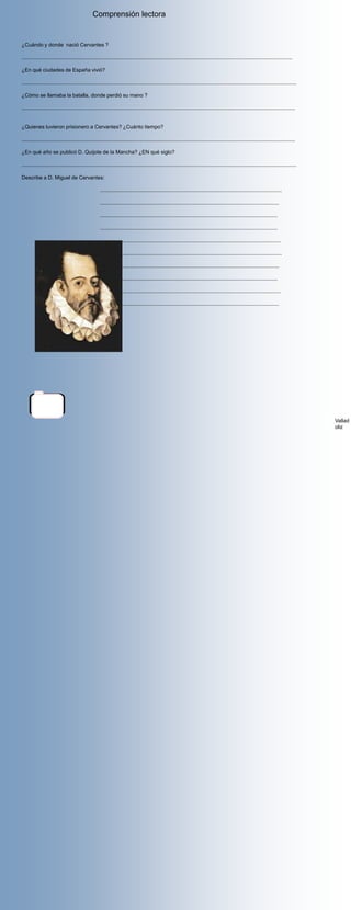 Comprensión lectora


¿Cuándo y donde nació Cervantes ?

.......................................................................................................................................................................................

¿En qué ciudades de España vivió?

..........................................................................................................................................................................................

¿Cómo se llamaba la batalla, donde perdió su mano ?

.........................................................................................................................................................................................


¿Quienes tuvieron prisionero a Cervantes? ¿Cuánto tiempo?

.........................................................................................................................................................................................

¿En qué año se publicó D. Quijote de la Mancha? ¿EN qué siglo?

..........................................................................................................................................................................................

Describe a D. Miguel de Cervantes:

                                                     ...........................................................................................................................

                                                     .........................................................................................................................

                                                     ........................................................................................................................

                                                     ........................................................................................................................

                                                     ..........................................................................................................................

                                                     ...........................................................................................................................

                                                     .........................................................................................................................

                                                     ........................................................................................................................

                                                     ..........................................................................................................................

                                                    ..........................................................................................................................




       Valladolid


                                                                                                                                                                                             Vallad
                                                                                                                                                                                             oliz
 