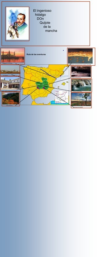 El ingenioso
                                             hidalgo
                                               DOn
                                                 Quijote
                                                   de la
                                                     mancha




                                     Ruta de las aventuras



  Zaragoza y el río Ebro
                                                              Idealización de Barcelona en la época Cervantes




    El Toboso

                                                                  cuevas de Montesino




Puerto Lápice (Venta de D.Quijote)
                                                                     Lagunas de Ruidera




          Sierra Morena
                                                                        Campos de Montiel
 