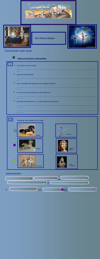 http://www.youtube.com/watch?v=_WyO7yDvaJk




                                                             Don Alonso Quijano




Comunicación audio visual:


                    Observa con atención, y luego contesta:


        1º
               A ¿Con quién vivia don Quijote?

                  ..................................................................................................................................................................................................
                  ..........

              B   ¿Qué tipos de libros leía?

                  ..................................................................................................................................................................................................
                  ..........
              C   ¿Qué necesitaba don Quijote para ser caballero andante?

                  ..................................................................................................................................................................................................
                  ............
              D   ¿Por qué se puso el sobrenombre "De la Mancha"?

                  ..................................................................................................................................................................................................
                  ................
              E   ¿De quién eran las armas? y ¿ En qué estado se encontraban?

                  ..................................................................................................................................................................................................
                  ................

                  ..................................................................................................................................................................................................
                  ................




         2º         Empareja cada caballo con su jinete




                                                                                                                                       D. Quijote
                                                               Bucéfalo




                                                                 Babieca                                                                       Alejandro
                                                                                                                                               Magno




                                                                                                                                               El Cid
                                                                  Rocinante                                                                    Campeador




 Autocorrección:

                                                                                                         B                                                                               C
 1º    Con un ama y una sobrina _                  A
                                                   -Libros de caballerría _                       Armas, un nombre y una dama

      De la Mancha ,por haber nacido en esa tierra _ De sus D
                                                            abuelos, oxidadas y llenas de moho.                                                                                        E



2º      Rocinante y El quijote                             Babieca y el Cid                              Bucéfalo y AlejandroM.
 