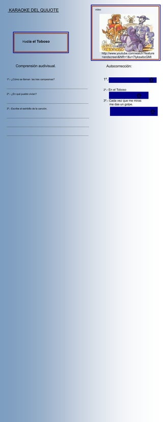 KARAOKE DEL QUIJOTE                                                                                                     video




                      Hacia el Toboso


                                                                                                                                   http://www.youtube.com/watch?feature
                                                                                                                                   =endscreen&NR=1&v=7IykswbcGMI

             Comprensión audivisual.                                                                                                  Autocorrección:


1º.- ¿Cómo se llaman las tres campesinas?                                                                                           1º.- Petra , Juana y Aldonza

......................................................................................................................
                                                                                                                                    2º.- En el Toboso
2º.- ¿En qué pueblo vivían?

                                                                                                                                    3º.- Cada vez que me miras
.......................................................................................................................
                                                                                                                                         me das un golpe.
3º.- Escribe el estribillo de la canción.


........................................................................................................................


........................................................................................................................


.......................................................................................................................
 