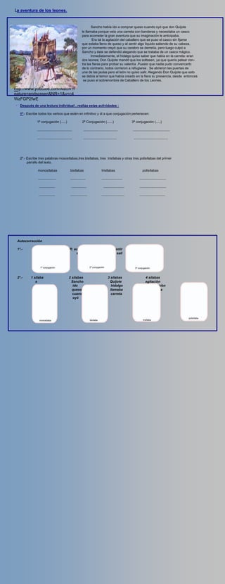 La aventura de los leones.


                                                                         Sancho había ido a comprar queso cuando oyó que don Quijote
                                                                  le llamaba porque veía una carreta con banderas y necesitaba un casco
                                                                  para acometer la gran aventura que su imaginación le anticipaba.
                                                                          Era tal la agitación del caballero que se puso el casco sin fijarse
                                                                  que estaba lleno de queso y al sentir algo líquido saliendo de su cabeza,
                                                                  por un momento creyó que su cerebro se derretía, pero luego culpó a
                                                                  Sancho y éste se defendió alegando que se trataba de un casco mágico.
                                                                         Inmediatamente, el hidalgo quiso saber que había en la carreta: eran
                                                                  dos leones; Don Quijote mandó que los soltasen, ya que quería pelear con-
                                                                  tra las fieras para probar su valentía .Puesto que nadie pudo convencerlo
                                                                  de lo contrario, todos corrieron a refugiarse . Se abrieron las puertas de
                                                                  una de las jaulas pero el león no quiso salir. Alegando Don Quijote que esto
                                                                  se debía al temor que había creado en la fiera su presencia, desde entonces
                                                                   se puso el sobrenombre de Caballero de los Leones.

http://www.youtube.com/watch?f
video
eature=endscreen&NR=1&v=c4
WzFGP2fwE
        Después de una lectura individual , realiza estas actividades :

        1º.- Escribe todos los verbos que estén en infinitivo y di a que conjugación pertenecen:

                   1ª conjugación (.....)                         2ª Conjugación (......)                         3ª conjugación (.....)

                   .....................................            ....................................          .......................................

                   .....................................            ...................................            ....................................




        2º.- Escribe tres palabras mososílabas,tres bisílabas, tres trisílabas y otras tres polisílabas del primer
             párrafo del texto.

                    monosílabas                       bisílabas                        trisílabas                           polisílabas

                    ...................               ................                 ......................            .......................,....

                     .................                 ................                  ......................          ............................

                     .................                ..................               ........................          ...........................




   Autocorrección

   1ª.-         AR: comprar,                      ER: acometer                               IR: sentir
                     pelear                            saber                                       sali
                     probar

                      1ª conjugación                                       2ª conjugación                           3ª conjugación



   2º.-        1 sílaba                             2 sílabas                                3 sílabas                         4 sílabas
                  a                                   Sancho                                  Quijote                          agitación
                 que                                   ido                                      hidalgo                        imaginación
                 don                                  queso                                    llamaba                         anticipada
                  le                                  cuando                                    carreta                        alegando
                 con                                   oyó




                                                                                                                                                            polisílaba
                     monosílaba                                            bisílaba                                         trisílaba
 