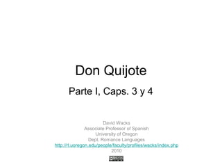 Don Quijote
Parte I, Caps. 3 y 4
David Wacks
Associate Professor of Spanish
University of Oregon
Dept. Romance Languages
http://rl.uoregon.edu/people/faculty/profiles/wacks/index.php
2010
 
