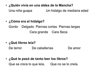 ● ¿Quién vivía en una aldea de la Mancha?
Una niña guapa Un hidalgo de mediana edad
● ¿Cómo era el hidalgo?
Gordo Delgado Piernas cortas Piernas largas
Cara grande Cara Seca
● ¿Qué libros leía?
De terror De caballerías De amor
● ¿Qué le pasó de tanto leer los libros?
Que se creía lo que leía. Que no se lo creía.
 