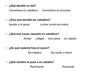 ● ¿Qué decidió un día?
Convertirse en caballero Convertirse en princesa
● ¿Para qué decidió ser caballero?
Ayudar a la gente Luchar contra los malos
● ¿Qué tres cosas necesita un caballero?
Armas Látigos Una dama Un caballo
● ¿De qué material hizo el casco?
De madera De cartón y hierro
● ¿Qué nombre le puso a su caballo?
Rechinante Rocinante
 