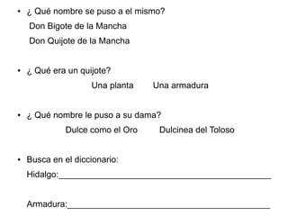 ● ¿ Qué nombre se puso a el mismo?
Don Bigote de la Mancha
Don Quijote de la Mancha
● ¿ Qué era un quijote?
Una planta Una armadura
● ¿ Qué nombre le puso a su dama?
Dulce como el Oro Dulcinea del Toloso
● Busca en el diccionario:
Hidalgo:____________________________________________
Armadura:__________________________________________
 