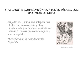 quijote 2 .  m. Hombre que antepone sus ideales a su conveniencia y obra desinteresada y comprometidamente en defensa de causas que considera justas, sin conseguirlo. Diccionario de la Real Academia Española Y HA DADO PERSONALIDAD ÚNICA A LOS ESPAÑOLES, CON UNA PALABRA PROPIA DALÍ:  EL QUIJOTE 