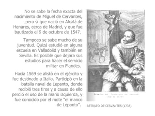 RETRATO DE CERVANTES (1738) No se sabe la fecha exacta del nacimiento de Miguel de Cervantes, pero sí que nació en Alcalá de Henares, cerca de Madrid, y que fue bautizado el 9 de octubre de 1547.  Tampoco se sabe mucho de su juventud. Quizá estudió en alguna escuela en Valladolid y también en Sevilla. Es posible que dejara sus estudios para hacer el servicio militar en Flandes.  Hacia 1569 se alistó en el ejército y fue destinado a Italia. Participó en la batalla naval de Lepanto, donde recibió tres tiros y a causa de ello perdió el uso de la mano izquierda, y fue conocido por el mote “el manco de Lepanto”.  