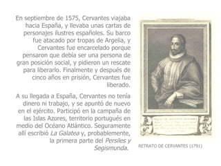 RETRATO DE CERVANTES (1791) En septiembre de 1575, Cervantes viajaba hacia España, y llevaba unas cartas de personajes ilustres españoles. Su barco fue atacado por tropas de Argelia, y Cervantes fue encarcelado porque pensaron que debía ser una persona de gran posición social, y pidieron un rescate para liberarlo. Finalmente y después de cinco años en prisión, Cervantes fue liberado. A su llegada a España, Cervantes no tenía dinero ni trabajo, y se apuntó de nuevo en el ejército. Participó en la campaña de las Islas Azores, territorio portugués en medio del Océano Atlántico. Seguramente allí escribió  La Galatea  y, probablemente, la primera parte del  Persiles y Segismunda .   