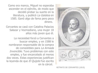 RETRATO DE CERVANTES (1819) Como era manco, Miguel no esperaba ascender en el ejército, de modo que decidió probar su suerte en la literatura, y publicó  La Galatea  en 1585. Ganó algo de fama pero poco dinero.  Cervantes se casó con Catalina Palacios Salazar y Vozmediano, una mujer 18 años más joven que él. La necesidad forzó a Cervantes a buscar empleo, y en 1588 le nombraron responsable de la compra de comestibles para  La Armada Invencible . Tuvo problemas con este empleo, y fue encarcelado al menos dos veces. Estas experiencias justifican la leyenda de que  El   Quijote  fue escrito en la cárcel.  
