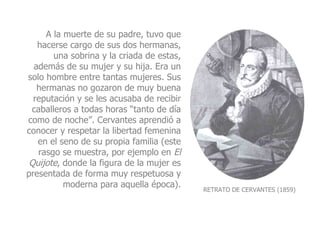 RETRATO DE CERVANTES (1859) A la muerte de su padre, tuvo que hacerse cargo de sus dos hermanas, una sobrina y la criada de estas, además de su mujer y su hija. Era un solo hombre entre tantas mujeres. Sus hermanas no gozaron de muy buena reputación y se les acusaba de recibir caballeros a todas horas “tanto de día como de noche”. Cervantes aprendió a conocer y respetar la libertad femenina en el seno de su propia familia (este rasgo se muestra, por ejemplo en  El Quijote , donde la figura de la mujer es presentada de forma muy respetuosa y moderna para aquella época). 