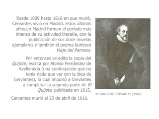 RETRATO DE CERVANTES (1900) Desde 1609 hasta 1616 en que murió, Cervantes vivió en Madrid. Estos últimos años en Madrid forman el período más intenso de su actividad literaria, con la publicación de sus doce novelas ejemplares y también el poema burlesco  Viaje del Parnaso . Por entonces se edita la copia del  Quijote,  escrita por Alonso Fernández de Avellaneda (una continuación que no tenía nada que ver con la idea de Cervantes), lo cual impulsó a Cervantes a completar la segunda parte de  El   Quijote , publicada en 1615. Cervantes murió el 23 de abril de 1616.   