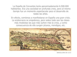 BARCELONA EN 1572 La España de Cervantes tenía aproximadamente 6.500.000 habitantes. Era una sociedad en profunda crisis, pero al mismo tiempo fue un momento espectacular para el desarrollo de todas las artes. En efecto, comienza a manifestarse en España una gran crisis. La aristocracia se empobrece, pero sobre todo son las clases más modestas las que más sufren más la crisis, y como consecuencia de ello surgen pícaros, mendigos, etc. 
