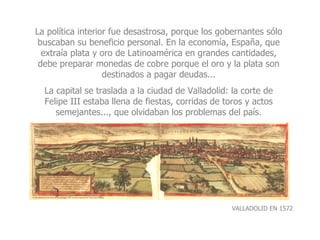 La política interior fue desastrosa, porque los gobernantes sólo buscaban su beneficio personal. En la economía, España, que extraía plata y oro de Latinoamérica en grandes cantidades, debe preparar monedas de cobre porque el oro y la plata son destinados a pagar deudas... La capital se traslada a la ciudad de Valladolid: la corte de Felipe III estaba llena de fiestas, corridas de toros y actos semejantes..., que olvidaban los problemas del país. VALLADOLID EN 1572 