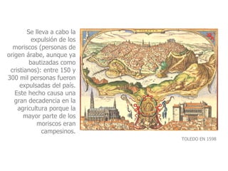 Se lleva a cabo la expulsión de los moriscos (personas de origen árabe, aunque ya bautizadas como cristianos): entre 150 y 300 mil personas fueron expulsadas del país. Este hecho causa una gran decadencia en la agricultura porque la mayor parte de los moriscos eran campesinos. TOLEDO EN 1598 