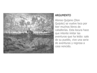 ARGUMENTO Alonso Quijano (Don Quijote) se vuelve loco por leer muchos libros de caballerías. Esta locura hace que intente imitar las aventuras que ha leído: sale de su pueblo, vive una serie de aventuras y regresa a casa vencido. 