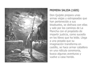 PRIMERA SALIDA (1605) Don Quijote prepara unas armas viejas y estropeadas que han pertenecido a sus bisabuelos, se disfraza con ellas y sale por los caminos de La Mancha con el propósito de impartir justicia, como sucedía en los libros que ha leído. Llega a una posada que su imaginación transforma en castillo, se hace armar caballero en una ridícula ceremonia, busca algunas aventuras y vuelve a casa herido. 