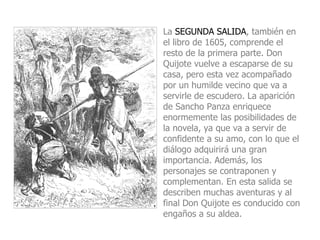 La SEGUNDA SALIDA, también en el libro de 1605, comprende el resto de la primera parte. Don Quijote vuelve a escaparse de su casa, pero esta vez acompañado por un humilde vecino que va a servirle de escudero. La aparición de Sancho Panza enriquece enormemente las posibilidades de la novela, ya que va a servir de confidente a su amo, con lo que el diálogo adquirirá una gran importancia. Además, los personajes se contraponen y complementan. En esta salida se describen muchas aventuras y al final Don Quijote es conducido con engaños a su aldea. 