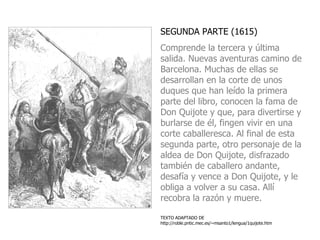 SEGUNDA PARTE (1615)  Comprende la tercera y última salida. Nuevas aventuras camino de Barcelona. Muchas de ellas se desarrollan en la corte de unos duques que han leído la primera parte del libro, conocen la fama de Don Quijote y que, para divertirse y burlarse de él, fingen vivir en una corte caballeresca. Al final de esta segunda parte, otro personaje de la aldea de Don Quijote, disfrazado también de caballero andante, desafía y vence a Don Quijote, y le obliga a volver a su casa. Allí recobra la razón y muere.   TEXTO ADAPTADO DE  http://roble.pntic.mec.es/~msanto1/lengua/1quijote.htm 
