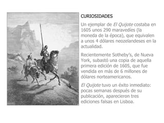 CURIOSIDADES Un ejemplar de  El Quijote  costaba en 1605 unos 290 maravedíes (la moneda de la época), que equivalen a unos 4 dólares neozelandeses en la actualidad.  Recientemente  Sotheby’s , de Nueva York, subastó una copia de aquella primera edición de 1605, que fue vendida en  más de 6 millones de dólares  norteamericanos. El Quijote  tuvo un éxito inmediato: pocas semanas después de su publicación, aparecieron tres ediciones falsas en Lisboa. 