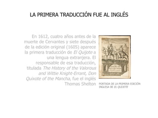 En 1612, cuatro años antes de la muerte de Cervantes y siete después de la edición original (1605) aparece la primera traducción de  El Quijote  a una lengua extranjera. El responsable de esa traducción, titulada  The History of the Valorous and Wittie Knight-Errant, Don Quixote of the Mancha , fue el inglés Thomas Shelton LA PRIMERA TRADUCCIÓN FUE AL INGLÉS PORTADA DE LA PRIMERA EDICIÓN INGLESA DE  EL QUIJOTE 