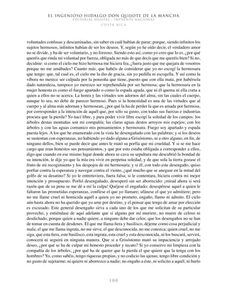 El ingenioso hidalgo don Quijote de la Mancha
EDITORIAL DIGITAL - IMPRENTA NACIONAL
c o s t a r i c a
1 0 0
voluntades confusas y descaminadas, sin saber en cuál habían de parar; porque, siendo infinitos los
sujetos hermosos, infinitos habían de ser los deseos. Y, según yo he oído decir, el verdadero amor
no se divide, y ha de ser voluntario, y no forzoso. Siendo esto así, como yo creo que lo es, ¿por qué
queréis que rinda mi voluntad por fuerza, obligada no más de que decís que me queréis bien? Si no,
decidme: si como el cielo me hizo hermosa me hiciera fea, ¿fuera justo que me quejara de vosotros
porque no me amábades? Cuanto más, que habéis de considerar que yo no escogí la hermosura
que tengo: que, tal cual es, el cielo me la dio de gracia, sin yo pedilla ni escogella. Y así como la
víbora no merece ser culpada por la ponzoña que tiene, puesto que con ella mata, por habérsela
dado naturaleza, tampoco yo merezco ser reprehendida por ser hermosa; que la hermosura en la
mujer honesta es como el fuego apartado o como la espada aguda, que ni él quema ni ella corta a
quien a ellos no se acerca. La honra y las virtudes son adornos del alma, sin las cuales el cuerpo,
aunque lo sea, no debe de parecer hermoso. Pues si la honestidad es una de las virtudes que al
cuerpo y al alma más adornan y hermosean, ¿por qué la ha de perder la que es amada por hermosa,
por corresponder a la intención de aquél que, por sólo su gusto, con todas sus fuerzas e industrias
procura que la pierda? Yo nací libre, y para poder vivir libre escogí la soledad de los campos: los
árboles destas montañas son mi compañía; las claras aguas destos arroyos mis espejos; con los
árboles y con las aguas comunico mis pensamientos y hermosura. Fuego soy apartado y espada
puesta lejos. A los que he enamorado con la vista he desengañado con las palabras; y si los deseos
se sustentan con esperanzas, no habiendo yo dado alguna a Grisóstomo, ni a otro alguno, en fin, de
ninguno dellos, bien se puede decir que antes le mató su porfía que mi crueldad. Y si se me hace
cargo que eran honestos sus pensamientos, y que por esto estaba obligada a corresponder a ellos,
digo que cuando en ese mismo lugar donde ahora se cava su sepultura me descubrió la bondad de
su intención, le dije yo que la mía era vivir en perpetua soledad, y de que sola la tierra gozase el
fruto de mi recogimiento y los despojos de mi hermosura; y si él, con todo este desengaño, quiso
porfiar contra la esperanza y navegar contra el viento, ¿qué mucho que se anegase en la mitad del
golfo de su desatino? Si yo le entretuviera, fuera falsa; si le contentara, hiciera contra mi mejor
intención y prosupuesto. Porfió desengañado, desesperó sin ser aborrecido: ¡mirad ahora si será
razón que de su pena se me dé a mí la culpa! Quéjese el engañado; desespérese aquel a quien le
faltaron las prometidas esperanzas, confíese el que yo llamare; ufánese el que yo admitiere; pero
no me llame cruel ni homicida aquél a quien yo no prometo, engaño, llamo ni admito. El cielo
aún hasta ahora no ha querido que yo ame por destino, y el pensar que tengo de amar por elección
es excusado. Este general desengaño sirva a cada uno de los que me solicitan de su particular
provecho, y entiéndase de aquí adelante que si alguno por mí muriere, no muere de celoso ni
desdichado, porque quien a nadie quiere, a ninguno debe dar celos; que los desengaños no se han
de tomar en cuenta de desdenes. El que me llama fiera y basilisco, déjeme como cosa perjudicial y
mala; el que me llama ingrata, no me sirva; el que desconocida, no me conozca; quien cruel, no me
siga; que esta fiera, este basilisco, esta ingrata, esta cruel y esta desconocida, ni los buscará, servirá,
conocerá ni seguirá en ninguna manera. Que si a Grisóstomo mató su impaciencia y arrojado
deseo, ¿por qué se ha de culpar mi honesto proceder y recato? Si yo conservo mi limpieza con la
compañía de los árboles, ¿por qué ha de querer que la pierda el que quiere que la tenga con los
hombres? Yo, como sabéis, tengo riquezas propias, y no codicio las ajenas; tengo libre condición y
no gusto de sujetarme; ni quiero ni aborrezco a nadie; no engaño a éste, ni solicito a aquél; ni burlo
 