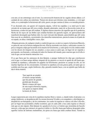 El ingenioso hidalgo don Quijote de la Mancha
EDITORIAL DIGITAL - IMPRENTA NACIONAL
c o s t a r i c a
1 0 1
con uno, ni me entretengo con el otro. La conversación honesta de las zagalas destas aldeas y el
cuidado de mis cabras me entretiene. Tienen mis deseos por término estas montañas, y si de aquí
salen, es a contemplar la hermosura del cielo, pasos con que camina el alma a su morada primera.
Y en diciendo esto, sin querer oír respuesta alguna, volvió las espaldas y se entró por lo más
cerrado de un monte que allí cerca estaba, dejando admirados, tanto de su discreción como de su
hermosura, a todos los que allí estaban. Y algunos dieron muestras (de aquellos que de la poderosa
flecha de los rayos de sus bellos ojos estaban heridos) de quererla seguir, sin aprovecharse del
manifiesto desengaño que habían oído. Lo cual visto por don Quijote, pareciéndole que allí venía
bien usar de su caballería, socorriendo a las doncellas menesterosas, puesta la mano en el puño de
su espada, en altas e inteligibles voces, dijo:
-Ninguna persona, de cualquier estado y condición que sea, se atreva a seguir a la hermosa Marcela,
so pena de caer en la furiosa indignación mía. Ella ha mostrado con claras y suficientes razones la
poca o ninguna culpa que ha tenido en la muerte de Grisóstomo, y cuán ajena vive de condescender
con los deseos de ninguno de sus amantes; a cuya causa es justo que, en lugar de ser seguida y
perseguida, sea honrada y estimada de todos los buenos del mundo, pues muestra que en él ella es
sola la que con tan honesta intención vive.
O ya que fuese por las amenazas de don Quijote, o porque Ambrosio les dijo que concluyesen
con lo que a su buen amigo debían, ninguno de los pastores se movió ni apartó de allí hasta que,
acabada la sepultura y abrasados los papeles de Grisóstomo, pusieron su cuerpo en ella, no sin
muchas lágrimas de los circunstantes. Cerraron la sepultura con una gruesa peña, en tanto que se
acababa una losa que, según Ambrosio, dijo, pensaba mandar hacer, con un epitafio que había de
decir desta manera:
Yace aquí de un amador
el mísero cuerpo helado,
que fue pastor de ganado,
perdido por desamor.
Murió a manos del rigor
de una esquiva hermosa ingrata,
con quien su imperio dilata
la tiranía de Amor.
Luego esparcieron por cima de la sepultura muchas flores y ramos, y, dando todos el pésame a su
amigo Ambrosio, se despidieron dél. Lo mismo hicieron Vivaldo y su compañero, y don Quijote se
despidió de sus huéspedes y de los caminantes, los cuales le rogaron se viniese con ellos a Sevilla,
por ser lugar tan acomodado a hallar aventuras, que en cada calle y tras cada esquina se ofrecen
más que en otro alguno. Don Quijote les agradeció el aviso y el ánimo que mostraban de hacerle
merced, y dijo que por entonces no quería ni debía ir a Sevilla, hasta que hubiese despojado todas
aquellas sierras de ladrones malandrines, de quien era fama que todas estaban llenas. Viendo su
 