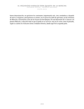 El ingenioso hidalgo don Quijote de la Mancha
EDITORIAL DIGITAL - IMPRENTA NACIONAL
c o s t a r i c a
1 0 2
buena determinación, no quisieron los caminantes importunarle más, sino, tornándose a despedir
de nuevo, le dejaron y prosiguieron su camino, en el cual no les faltó de qué tratar, así de la historia
de Marcela y Grisóstomo como de las locuras de don Quijote. El cual determinó de ir a buscar a la
pastora Marcela y ofrecerle todo lo que él podía en su servicio; mas no le avino como él pensaba,
según se cuenta en el discurso desta verdadera historia, dando aquí fin la segunda parte.
 