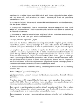 El ingenioso hidalgo don Quijote de la Mancha
EDITORIAL DIGITAL - IMPRENTA NACIONAL
c o s t a r i c a
1 0 4
quedó sin silla, en pelota. Pero lo que él debió más de sentir fue que, viendo los harrieros la fuerza
que a sus yeguas se les hacía, acudieron con estacas, y tantos palos le dieron, que le derribaron
malparado en el suelo.
Ya en esto don Quijote y Sancho, que la paliza de Rocinante habían visto, llegaban ijadeando, y
dijo don Quijote a Sancho:
-A lo que yo veo, amigo Sancho, éstos no son caballeros, sino gente soez y de baja ralea. Dígolo
porque bien me puedes ayudar a tomar la debida venganza del agravio que delante de nuestros ojos
se le ha hecho a Rocinante.
-¿Qué diablos de venganza hemos de tomar -respondió Sancho-, si éstos son mas de veinte, y
nosotros no mas de dos, y aun quizá, nosotros sino uno y medio?
-Yo valgo por ciento -replicó don Quijote.
Y sin hacer mas discursos, echó mano a su espada y arremetió a los yangüeses, y lo mesmo hizo
Sancho Panza, incitado y movido del ejemplo de su amo; y a las primeras dio don Quijote una
cuchillada a uno, que le abrió un sayo de cuero de que venía vestido, con gran parte de la espalda.
Los yangüeses, que se vieron maltratar de aquellos dos hombres solos, siendo ellos tantos,
acudieron a sus estacas y cogiendo a los dos en medio, comenzaron a menudear sobre ellos con
grande ahínco y vehemencia. Verdad es que al segundo toque dieron con Sancho en el suelo, y lo
mismo le avino a don Quijote, sin que le valiese su destreza y buen ánimo; y quiso su ventura que
viniese a caer a los pies de Rocinante, que aún no se había levantado; donde se echa de ver la furia
con que machacan estacas puestas en manos rústicas y enojadas. Viendo, pues, los yangüeses el
mal recado que habían hecho, con la mayor presteza que pudieron cargaron su recua y siguieron su
camino, dejando a los dos aventureros de mala traza y de peor talante.
El primero que se resintió fue Sancho Panza; y hallándose junto a su señor, con voz enferma y
lastimada, dijo:
-Señor don Quijote. ¡Ah, señor don Quijote!
-¿Qué quieres, Sancho hermano? -respondió don Quijote, con el mesmo tono afeminado y doliente
que Sancho.
-Querría, si fuese posible -respondió Sancho Panza-, que vuestra merced me diese dos tragos de
aquella bebida del feo Blas, si es que la tiene vuestra merced ahí a mano: quizá será de provecho
para los quebrantamientos de huesos, como lo es para las feridas.
-Pues a tenerla yo aquí, desgraciado yo, ¿qué nos faltaba? -respondió don Quijote-. Mas yo te juro,
Sancho Panza, a fe de caballero andante, que antes que pasen dos días, si la fortuna no ordena otra
cosa, la tengo de tener en mi poder, o mal me han de andar las manos.
-Pues, ¿en cuantos le parece a vuestra merced que podremos mover los pies? -replicó Sancho
Panza.
 