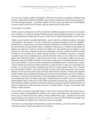 El ingenioso hidalgo don Quijote de la Mancha
EDITORIAL DIGITAL - IMPRENTA NACIONAL
c o s t a r i c a
1 0 6
-Aun las tuyas, Sancho -replicó don Quijote-, deben de estar hechas a semejantes nublados; pero
las mías, criadas entre sinabafas y holandas, claro está que sentirán más el dolor desta desgracia. Y
si no fuese porque imagino..., ¿qué digo imagino?, sé muy cierto, que todas estas incomodidades
son muy anejas al ejercicio de las armas, aquí me dejaría morir de puro enojo.
A esto replicó el escudero:
-Señor, ya que estas desgracias son de la cosecha de la caballería, dígame vuestra merced si suceden
muy a menudo, o si tienen sus tiempos limitados en que acaecen; porque me parece a mí que a dos
cosechas quedaremos inútiles para la tercera, si Dios, por su infinita misericordia, no nos socorre.
-Sábete, amigo Sancho -respondió don Quijote-, que la vida de los caballeros andantes está sujeta
a mil peligros y desventuras, y ni más ni menos está en potencia propincua de ser los caballeros
andantes reyes y emperadores, como lo ha mostrado la experiencia en muchos y diversos caballeros,
de cuyas historias yo tengo entera noticia. Y pudiérate contar agora, si el dolor me diera lugar, de
algunos que sólo por el valor de su brazo han subido a los altos grados que he contado, y estos
mesmos se vieron antes y después en diversas calamidades y miserias: porque el valeroso Amadís
de Gaula se vio en poder de su mortal enemigo Arcalaus el encantador, de quien se tiene por
averiguado que le dio, teniéndole preso, más de docientos azotes con las riendas de su caballo,
atado a una coluna de un patio. Y aun hay un autor secreto, y de no poco crédito, que dice que,
habiendo cogido al Caballero del Febo con una cierta trampa, que se le hundió debajo de los pies,
en un cierto castillo, y al caer, se halló en una honda sima debajo de tierra, atado de pies y manos,
y allí le echaron una destas que llaman melecinas, de agua de nieve y arena, de lo que llegó muy
al cabo; y si no fuera socorrido en aquella gran cuita de un sabio grande amigo suyo, lo pasara
muy mal el pobre caballero. Ansí, que bien puedo yo pasar entre tanta buena gente; que mayores
afrentas son las que éstos pasaron que no las que ahora nosotros pasamos. Porque quiero hacerte
sabidor, Sancho, que no afrentan las heridas que se dan con los instrumentos que acaso se hallan en
las manos, y esto está en la ley del duelo, escrito por palabras expresas: que si el zapatero da a otro
con la horma que tiene en la mano, puesto que verdaderamente es de palo, no por eso se dirá que
queda apaleado aquel a quien dio con ella. Digo esto porque no pienses que, puesto que quedamos
desta pendencia molidos, quedamos afrentados: porque las armas que aquellos hombres traían, con
que nos machacaron, no eran otras que sus estacas, y ninguno dellos, a lo que se me acuerda, tenía
estoque, espada ni puñal.
-No me dieron a mí lugar -respondió Sancho- a que mirase en tanto; porque, apenas puse mano a
mi tizona, cuando me santiguaron los hombros con sus pinos, de manera, que me quitaron la vista
de los ojos y la fuerza de los pies, dando conmigo adonde ahora yago, y adonde no me da pena
alguna el pensar si fue afrenta, o no, lo de los estacazos, como me la da el dolor de los golpes, que
me han de quedar tan impresos en la memoria como en las espaldas.
-Con todo eso, te hago saber, hermano Panza -replicó don Quijote-, que no hay memoria a quien
el tiempo no acabe, ni dolor que muerte no le consuma.
 