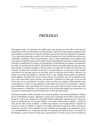 El ingenioso hidalgo don Quijote de la Mancha
EDITORIAL DIGITAL - IMPRENTA NACIONAL
c o s t a r i c a
1 1
Prólogo
Desocupado lector, sin juramento me podrás creer que quisiera que este libro, como hijo del
entendimiento, fuera el más hermoso, el más gallardo y más discreto que pudiera imaginarse. Pero
no he podido yo contravenir al orden de naturaleza; que en ella cada cosa engendra su semejante.
Y así, ¿qué podrá engendrar el estéril y mal cultivado ingenio mío, sino la historia de un hijo seco,
avellanado, antojadizo y lleno de pensamientos varios y nunca imaginados de otro alguno, bien
como quien se engendró en una cárcel, donde toda incomodidad tiene su asiento y donde todo triste
ruido hace su habitación? El sosiego, el lugar apacible, la amenidad de los campos, la serenidad de
los cielos, el murmurar de las fuentes, la quietud del espíritu son grande parte para que las musas
más estériles se muestren fecundas y ofrezcan partos al mundo que le colmen de maravilla y de
contento. Acontece tener un padre un hijo feo y sin gracia alguna, y el amor que le tiene le pone
una venda en los ojos para que no vea sus faltas, antes las juzga por discreciones y lindezas y las
cuenta a sus amigos por agudezas y donaires. Pero yo, que, aunque parezco padre, soy padrastro
de Don Quijote, no quiero irme con la corriente del uso, ni suplicarte, casi con las lágrimas en los
ojos, como otros hacen, lector carísimo, que perdones o disimules las faltas que en este mi hijo
vieres, pues ni eres su pariente ni su amigo, y tienes tu alma en tu cuerpo y tu libre albedrío como
el más pintado, y estás en tu casa, donde eres señor della, como el rey de sus alcabalas, y sabes lo
que comúnmente se dice, que debajo de mi manto, al rey mato. Todo lo cual te exenta y hace libre
de todo respecto y obligación, y así, puedes decir de la historia todo aquello que te pareciere, sin
temor que te calunien por el mal ni te premien por el bien que dijeres della.
Sólo quisiera dártela monda y desnuda, sin el ornato de prólogo, ni de la inumerabilidad y catálogo
de los acostumbrados sonetos, epigramas y elogios que al principio de los libros suelen ponerse.
Porque te sé decir que, aunque me costó algún trabajo componerla, ninguno tuve por mayor que
hacer esta prefación que vas leyendo. Muchas veces tomé la pluma para escribille, y muchas la
dejé, por no saber lo que escribiría; y estando una suspenso, con el papel delante, la pluma en
la oreja, el codo en el bufete y la mano en la mejilla, pensando lo que diría, entró a deshora un
amigo mío, gracioso y bien entendido, el cual, viéndome tan imaginativo, me preguntó la causa,
y, no encubriéndosela yo, le dije que pensaba en el prólogo que había de hacer a la historia de
don Quijote, y que me tenía de suerte que ni quería hacerle, ni menos sacar a luz las hazañas de
 