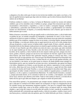 El ingenioso hidalgo don Quijote de la Mancha
EDITORIAL DIGITAL - IMPRENTA NACIONAL
c o s t a r i c a
1 1 1
y pluguiera a los altos cielos que el amor no me tuviera tan rendido y tan sujeto a sus leyes, y los
ojos de aquella hermosa ingrata que digo entre mis dientes; que los desta fermosa doncella fueran
señores de mi libertad.
Confusas estaban la ventera y su hija y la buena de Maritornes oyendo las razones del andante
caballero, que así las entendían como si hablara en griego, aunque bien alcanzaron que todas se
encaminaban a ofrecimiento y requiebros; y, como no usadas a semejante lenguaje, mirábanle
y admirábanse, y parecíales otro hombre de los que se usaban; y, agradeciéndole con venteriles
razones sus ofrecimientos, le dejaron, y la asturiana Maritornes curó a Sancho, que no menos lo
había menester que su amo.
Había el harriero concertado con ella que aquella noche se refocilarían juntos, y ella le había dado
su palabra de que, en estando sosegados los huéspedes y durmiendo sus amos, le iría a buscar y
satisfacerle el gusto en cuanto le mandase. Y cuéntase desta buena moza que jamás dio semejantes
palabras que no las cumpliese, aunque las diese en un monte y sin testigo alguno, porque presumía
muy de hidalga, y no tenía por afrenta estar en aquel ejercicio de servir en la venta, porque decía
ella que desgracias y malos sucesos la habían traído a aquel estado. El duro, estrecho, apocado y
fementido lecho de don Quijote estaba primero en mitad de aquel estrellado establo, y luego, junto
a él, hizo el suyo Sancho, que sólo contenía una estera de enea y una manta, que antes mostraba
ser de anjeo tundido que de lana. Sucedía a estos dos lechos el del harriero, fabricado, como se
ha dicho, de las enjalmas y todo el adorno de los dos mejores mulos que traía, aunque eran doce,
lucios, gordos y famosos, porque era uno de los ricos harrieros de Arévalo, según lo dice el autor
desta historia, que deste harriero hace particular mención, porque le conocía muy bien, y aun
quieren decir que era algo pariente suyo. Fuera de que Cide Hamete Benengeli fue historiador muy
curioso y muy puntual en todas las cosas, y échase bien de ver, pues las que quedan referidas, con
ser tan mínimas y tan rateras, no las quiso pasar en silencio; de donde podrán tomar ejemplo los
historiadores graves, que nos cuentan las acciones tan corta y sucintamente, que apenas nos llegan
a los labios, dejándose en el tintero, ya por descuido, por malicia o ignorancia, lo más sustancial
de la obra. ¡Bien haya mil veces el autor de Tablante de Ricamonte, y aquel del otro libro donde
se cuentan los hechos del Conde Tomillas; y con qué puntualidad lo describen todo! Digo, pues,
que después de haber visitado el harriero a su recua y dádole el segundo pienso, se tendió en sus
enjalmas y se dio a esperar a su puntualísima Maritornes. Ya estaba Sancho bizmado y acostado,
y, aunque procuraba dormir, no lo consentía el dolor de sus costillas; y don Quijote, con el dolor
de las suyas, tenía los ojos abiertos como liebre. Toda la venta estaba en silencio, y en toda ella no
había otra luz que la que daba una lámpara, que colgada en medio del portal ardía.
Esta maravillosa quietud, y los pensamientos que siempre nuestro caballero traía de los sucesos
que a cada paso se cuentan en los libros autores de su desgracia, le trujo a la imaginación una de
las extrañas locuras que buenamente imaginarse pueden; y fue que él se imaginó haber llegado
a un famoso castillo (que, como se ha dicho, castillos eran a su parecer todas las ventas donde
alojaba), y que la hija del ventero lo era del señor del castillo, la cual, vencida de su gentileza, se
había enamorado dél y prometido que aquella noche, a furto de sus padres, vendría a yacer con él
una buena pieza; y teniendo toda esta quimera, que él se había fabricado, por firme y valedera, se
 