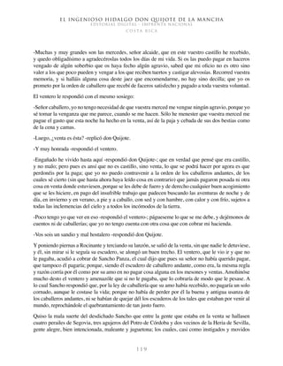 El ingenioso hidalgo don Quijote de la Mancha
EDITORIAL DIGITAL - IMPRENTA NACIONAL
c o s t a r i c a
1 1 9
-Muchas y muy grandes son las mercedes, señor alcaide, que en este vuestro castillo he recebido,
y quedo obligadísimo a agradecéroslas todos los días de mi vida. Si os las puedo pagar en haceros
vengado de algún soberbio que os haya fecho algún agravio, sabed que mi oficio no es otro sino
valer a los que poco pueden y vengar a los que reciben tuertos y castigar alevosías. Recorred vuestra
memoria, y si halláis alguna cosa deste jaez que encomendarme, no hay sino decilla; que yo os
prometo por la orden de caballero que recebí de faceros satisfecho y pagado a toda vuestra voluntad.
El ventero le respondió con el mesmo sosiego:
-Señor caballero, yo no tengo necesidad de que vuestra merced me vengue ningún agravio, porque yo
sé tomar la venganza que me parece, cuando se me hacen. Sólo he menester que vuestra merced me
pague el gasto que esta noche ha hecho en la venta, así de la paja y cebada de sus dos bestias como
de la cena y camas.
-Luego, ¿venta es ésta? -replicó don Quijote.
-Y muy honrada -respondió el ventero.
-Engañado he vivido hasta aquí -respondió don Quijote-; que en verdad que pensé que era castillo,
y no malo; pero pues es ansí que no es castillo, sino venta, lo que se podrá hacer por agora es que
perdonéis por la paga; que yo no puedo contravenir a la orden de los caballeros andantes, de los
cuales sé cierto (sin que hasta ahora haya leído cosa en contrario) que jamás pagaron posada ni otra
cosa en venta donde estuviesen, porque se les debe de fuero y de derecho cualquier buen acogimiento
que se les hiciere, en pago del insufrible trabajo que padecen buscando las aventuras de noche y de
día, en invierno y en verano, a pie y a caballo, con sed y con hambre, con calor y con frío, sujetos a
todas las inclemencias del cielo y a todos los incómodos de la tierra.
-Poco tengo yo que ver en eso -respondió el ventero-; págueseme lo que se me debe, y dejémonos de
cuentos ni de caballerías; que yo no tengo cuenta con otra cosa que con cobrar mi hacienda.
-Vos sois un sandio y mal hostalero -respondió don Quijote.
Y poniendo piernas a Rocinante y terciando su lanzón, se salió de la venta, sin que nadie le detuviese,
y él, sin mirar si le seguía su escudero, se alongó un buen trecho. El ventero, que le vio ir y que no
le pagaba, acudió a cobrar de Sancho Panza, el cual dijo que pues su señor no había querido pagar,
que tampoco él pagaría; porque, siendo él escudero de caballero andante, como era, la mesma regla
y razón corría por él como por su amo en no pagar cosa alguna en los mesones y ventas. Amohinóse
mucho desto el ventero y amenazóle que si no le pagaba, que lo cobraría de modo que le pesase. A
lo cual Sancho respondió que, por la ley de caballería que su amo había recebido, no pagaría un solo
cornado, aunque le costase la vida; porque no había de perder por él la buena y antigua usanza de
los caballeros andantes, ni se habían de quejar dél los escuderos de los tales que estaban por venir al
mundo, reprochándole el quebrantamiento de tan justo fuero.
Quiso la mala suerte del desdichado Sancho que entre la gente que estaba en la venta se hallasen
cuatro perailes de Segovia, tres agujeros del Potro de Córdoba y dos vecinos de la Heria de Sevilla,
gente alegre, bien intencionada, maleante y juguetona; los cuales, casi como instigados y movidos
 