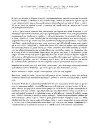El ingenioso hidalgo don Quijote de la Mancha
EDITORIAL DIGITAL - IMPRENTA NACIONAL
c o s t a r i c a
1 2 0
de un mesmo espíritu, se llegaron a Sancho, y apeándole del asno, uno dellos entró por la manta de
la cama del huésped, y, echándole en ella, alzaron los ojos y vieron que el techo era algo más bajo de
lo que habían menester para su obra, y determinaron salirse al corral, que tenía por límite el cielo; y
allí, puesto Sancho en mitad de la manta, comenzaron a levantarle en alto, y a holgarse con él, como
con perro por carnestolendas.
Las voces que el mísero manteado daba fueron tantas, que llegaron a los oídos de su amo; el cual,
deteniéndose a escuchar atentamente, creyó que alguna nueva aventura le venía, hasta que claramente
conoció que el que gritaba era su escudero; y, volviendo las riendas, con un penado galope llegó a
la venta, y, hallándola cerrada, la rodeó, por ver si hallaba por donde entrar; pero no hubo llegado a
las paredes del corral, que no eran muy altas, cuando vio el mal juego que se le hacía a su escudero.
Viole bajar y subir por el aire, con tanta gracia y presteza, que, si la cólera le dejara, tengo para mí
que se riera. Probó a subir desde el caballo a las bardas; pero estaba tan molido y quebrantado, que
aun apearse no pudo; y así, desde encima del caballo comenzó a decir tantos denuestos y baldones
a los que a Sancho manteaban, que no es posible acertar a escribillos; mas no por esto cesaban ellos
de su risa y de su obra, ni el volador Sancho dejaba sus quejas, mezcladas, ya con amenazas, ya con
ruegos; más todo aprovechaba poco, ni aprovechó, hasta que de puro cansados le dejaron. Trujéronle
allí su asno, y, subiéndole encima, le arroparon con su gabán; y la compasiva de Maritornes, viéndole
tan fatigado, le pareció ser bien socorrelle con un jarro de agua, y así, se le trujo del pozo, por ser más
fría. Tomóle Sancho, y llevándole a la boca, se paró a las voces que su amo le daba, diciendo:
-Hijo Sancho, no bebas agua; hijo, no la bebas, que te matara. ¿Ves?Aquí tengo el santísimo bálsamo
-y enseñábale la alcuza del brebaje-, que con dos gotas que dél bebas sanaras, sin duda.
A estas voces volvió Sancho los ojos, como de través, y dijo con otras mayores:
-Por dicha, ¿hásele olvidado a vuestra merced como yo no soy caballero, o quiere que acabe de
vomitar las entrañas que me quedaron de anoche? Guárdese su licor con todos los diablos, y déjeme
a mí.
Y el acabar de decir esto y el comenzar a beber todo fue uno; mas como al primer trago vio que era
agua, no quiso pasar adelante, y rogó a Maritornes que se le trujese de vino, y así lo hizo ella de muy
buena voluntad, y lo pagó de su mesmo dinero; porque, en efecto, se dice della que, aunque estaba en
aquel trato, tenía unas sombras y lejos de cristiana. Así como bebió Sancho, dio de los carcaños a su
asno, y abriéndole la puerta de la venta de par en par, se salió della, muy contento de no haber pagado
nada y de haber salido con su intención, aunque había sido a costa de sus acostumbrados fiadores, que
eran sus espaldas. Verdad es que el ventero se quedó con sus alforjas, en pago de lo que se le debía;
más Sancho no las echó menos, según salió turbado. Quiso el ventero atrancar bien la puerta así como
le vio fuera; mas no lo consintieron los manteadores, que eran gente que, aunque don Quijote fuera
verdaderamente de los caballeros andantes de la Tabla Redonda, no le estimaran en dos ardites.
 