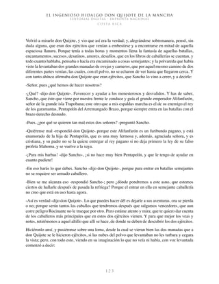 El ingenioso hidalgo don Quijote de la Mancha
EDITORIAL DIGITAL - IMPRENTA NACIONAL
c o s t a r i c a
1 2 3
Volvió a mirarlo don Quijote, y vio que así era la verdad; y, alegrándose sobremanera, pensó, sin
duda alguna, que eran dos ejércitos que venían a embestirse y a encontrarse en mitad de aquella
espaciosa llanura. Porque tenía a todas horas y momentos llena la fantasía de aquellas batallas,
encantamentos, sucesos, desatinos, amores, desafíos, que en los libros de caballerías se cuentan, y
todo cuanto hablaba, pensaba o hacía era encaminado a cosas semejantes; y la polvareda que había
visto la levantaban dos grandes manadas de ovejas y carneros, que por aquel mesmo camino de dos
diferentes partes venían, las cuales, con el polvo, no se echaron de ver hasta que llegaron cerca. Y
con tanto ahínco afirmaba don Quijote que eran ejércitos, que Sancho lo vino a creer, y a decirle:
-Señor, pues ¿qué hemos de hacer nosotros?
-¿Qué? -dijo don Quijote-. Favorecer y ayudar a los menesterosos y desvalidos. Y has de saber,
Sancho, que éste que viene por nuestra frente le conduce y guía el grande emperador Alifanfarón,
señor de la grande isla Trapobana; este otro que a mis espaldas marcha es el de su enemigo el rey
de los garamantas, Pentapolín del Arremangado Brazo, porque siempre entra en las batallas con el
brazo derecho desnudo.
-Pues, ¿por qué se quieren tan mal estos dos señores? -preguntó Sancho.
-Quiérense mal -respondió don Quijote- porque este Alifanfarón es un furibundo pagano, y está
enamorado de la hija de Pentapolín, que es una muy fermosa y, además, agraciada señora, y es
cristiana, y su padre no se la quiere entregar al rey pagano si no deja primero la ley de su falso
profeta Mahoma, y se vuelve a la suya.
-¡Para mis barbas! -dijo Sancho-, ¡si no hace muy bien Pentapolín, y que le tengo de ayudar en
cuanto pudiere!
-En eso harás lo que debes, Sancho -dijo don Quijote-, porque para entrar en batallas semejantes
no se requiere ser armado caballero.
-Bien se me alcanza eso -respondió Sancho-; pero ¿dónde pondremos a este asno, que estemos
ciertos de hallarle después de pasada la refriega? Porque el entrar en ella en semejante caballería
no creo que está en uso hasta agora.
-Así es verdad -dijo don Quijote-. Lo que puedes hacer dél es dejarle a sus aventuras, ora se pierda
o no; porque serán tantos los caballos que tendremos después que salgamos vencedores, que aun
corre peligro Rocinante no le trueque por otro. Pero estáme atento y mira; que te quiero dar cuenta
de los caballeros más principales que en estos dos ejércitos vienen. Y para que mejor los veas y
notes, retirémonos a aquel altillo que allí se hace, de donde se deben de descubrir los dos ejércitos.
Hiciéronlo ansí, y pusiéronse sobre una loma, desde la cual se vieran bien las dos manadas que a
don Quijote se le hicieron ejércitos, si las nubes del polvo que levantaban no les turbara y cegara
la vista; pero, con todo esto, viendo en su imaginación lo que no veía ni había, con voz levantada
comenzó a decir:
 