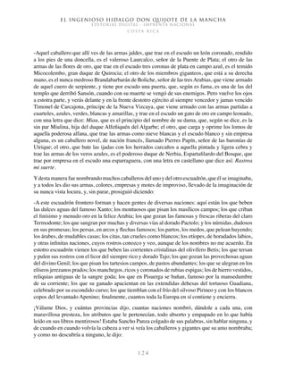 El ingenioso hidalgo don Quijote de la Mancha
EDITORIAL DIGITAL - IMPRENTA NACIONAL
c o s t a r i c a
1 2 4
-Aquel caballero que allí ves de las armas jaldes, que trae en el escudo un león coronado, rendido
a los pies de una doncella, es el valeroso Laurcalco, señor de la Puente de Plata; el otro de las
armas de las flores de oro, que trae en el escudo tres coronas de plata en campo azul, es el temido
Micocolembo, gran duque de Quirocia; el otro de los miembros giganteos, que está a su derecha
mano, es el nunca medroso Brandabarbarán de Boliche, señor de las tresArabias, que viene armado
de aquel cuero de serpiente, y tiene por escudo una puerta, que, según es fama, es una de las del
templo que derribó Sansón, cuando con su muerte se vengó de sus enemigos. Pero vuelve los ojos
a estotra parte, y verás delante y en la frente destotro ejército al siempre vencedor y jamas vencido
Timonel de Carcajona, príncipe de la Nueva Vizcaya, que viene armado con las armas partidas a
cuarteles, azules, verdes, blancas y amarillas, y trae en el escudo un gato de oro en campo leonado,
con una letra que dice: Miau, que es el principio del nombre de su dama, que, según se dice, es la
sin par Miulina, hija del duque Alfeñiquén del Algarbe; el otro, que carga y oprime los lomos de
aquella poderosa alfana, que trae las armas como nieve blancas y el escudo blanco y sin empresa
alguna, es un caballero novel, de nación francés, llamado Pierres Papín, señor de las baronías de
Utrique; el otro, que bate las ijadas con los herrados carcaños a aquella pintada y ligera cebra y
trae las armas de los veros azules, es el poderoso duque de Nerbia, Espartafilardo del Bosque, que
trae por empresa en el escudo una esparraguera, con una letra en castellano que dice así: Rastrea
mi suerte.
Ydesta manera fue nombrando muchos caballeros del uno y del otro escuadrón, que él se imaginaba,
y a todos les dio sus armas, colores, empresas y motes de improviso, llevado de la imaginación de
su nunca vista locura, y, sin parar, prosiguió diciendo:
-A este escuadrón frontero forman y hacen gentes de diversas naciones: aquí están los que beben
las dulces aguas del famoso Xanto; los montuosos que pisan los masílicos campos; los que criban
el finísimo y menudo oro en la felice Arabia; los que gozan las famosas y frescas riberas del claro
Termodonte; los que sangran por muchas y diversas vías al dorado Pactolo; y los númidas, dudosos
en sus promesas; los persas, en arcos y flechas famosos; los partos, los medos, que pelean huyendo;
los árabes, de mudables casas; los citas, tan crueles como blancos; los etíopes, de horadados labios,
y otras infinitas naciones, cuyos rostros conozco y veo, aunque de los nombres no me acuerdo. En
estotro escuadrón vienen los que beben las corrientes cristalinas del olivífero Betis; los que tersan
y pulen sus rostros con el licor del siempre rico y dorado Tajo; los que gozan las provechosas aguas
del divino Genil; los que pisan los tartesios campos, de pastos abundantes; los que se alegran en los
elíseos jerezanos prados; los manchegos, ricos y coronados de rubias espigas; los de hierro vestidos,
reliquias antiguas de la sangre goda; los que en Pisuerga se bañan, famoso por la mansedumbre
de su corriente; los que su ganado apacientan en las extendidas dehesas del tortuoso Guadiana,
celebrado por su escondido curso; los que tiemblan con el frío del silvoso Pirineo y con los blancos
copos del levantado Apenino; finalmente, cuantos toda la Europa en sí contiene y encierra.
¡Válame Dios, y cuántas provincias dijo, cuantas naciones nombró, dándole a cada una, con
maravillosa presteza, los atributos que le pertenecían, todo absorto y empapado en lo que había
leído en sus libros mentirosos! Estaba Sancho Panza colgado de sus palabras, sin hablar ninguna, y
de cuando en cuando volvía la cabeza a ver si veía los caballeros y gigantes que su amo nombraba;
y como no descubría a ninguno, le dijo:
 
