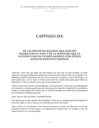 El ingenioso hidalgo don Quijote de la Mancha
EDITORIAL DIGITAL - IMPRENTA NACIONAL
c o s t a r i c a
1 2 9
Capítulo XIX
De las discretas razones que Sancho
pasaba con su amo, y de la aventura que le
sucedió con un cuerpo muerto, con otros
acontecimientos famosos
-Paréceme, señor mío, que todas estas desventuras que estos días nos han sucedido, sin duda
alguna han sido pena del pecado cometido por vuestra merced contra la orden de su caballería, no
habiendo cumplido el juramento que hizo de no comer pan a manteles ni con la reina folgar, con
todo aquello que a esto se sigue y vuestra merced juró de cumplir, hasta quitar aquel almete de
Malandrino, o como se llama el moro, que no me acuerdo bien.
-Tienes mucha razón, Sancho -dijo don Quijote-; mas, para decirte verdad, ello se me había pasado
de la memoria; y también puedes tener por cierto que por la culpa de no habérmelo tú acordado en
tiempo te sucedió aquello de la manta; pero yo haré la enmienda; que modos hay de composición
en la orden de la caballería para todo.
-Pues, ¿juré yo algo, por dicha? -respondió Sancho.
-No importa que no hayas jurado -dijo don Quijote-: basta que yo entiendo que de participantes no
estás muy seguro, y, por sí o por no, no será malo proveernos de remedio.
-Pues si ello es así -dijo Sancho-, mire vuestra merced no se le torne a olvidar esto, como lo del
juramento: quizá les volverá la gana a las fantasmas de solazarse otra vez conmigo, y aun con
vuestra merced, si le ven tan pertinaz.
 