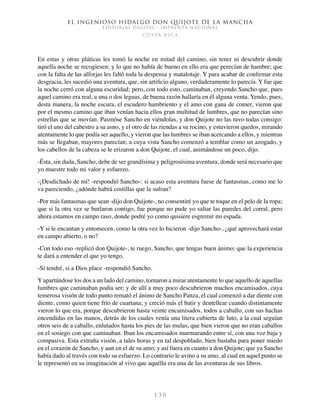 El ingenioso hidalgo don Quijote de la Mancha
EDITORIAL DIGITAL - IMPRENTA NACIONAL
c o s t a r i c a
1 3 0
En estas y otras pláticas les tomó la noche en mitad del camino, sin tener ni descubrir donde
aquella noche se recogiesen; y lo que no había de bueno en ello era que perecían de hambre; que
con la falta de las alforjas les faltó toda la despensa y matalotaje. Y para acabar de confirmar esta
desgracia, les sucedió una aventura, que, sin artificio alguno, verdaderamente lo parecía. Y fue que
la noche cerró con alguna escuridad; pero, con todo esto, caminaban, creyendo Sancho que, pues
aquel camino era real, a una o dos leguas, de buena razón hallaría en él alguna venta. Yendo, pues,
desta manera, la noche escura, el escudero hambriento y el amo con gana de comer, vieron que
por el mesmo camino que iban venían hacia ellos gran multitud de lumbres, que no parecían sino
estrellas que se movían. Pasmóse Sancho en viéndolas, y don Quijote no las tuvo todas consigo:
tiró el uno del cabestro a su asno, y el otro de las riendas a su rocino, y estuvieron quedos, mirando
atentamente lo que podía ser aquello, y vieron que las lumbres se iban acercando a ellos, y mientras
más se llegaban, mayores parecían; a cuya vista Sancho comenzó a temblar como un azogado, y
los cabellos de la cabeza se le erizaron a don Quijote, el cual, animándose un poco, dijo:
-Ésta, sin duda, Sancho, debe de ser grandísima y peligrosísima aventura, donde será necesario que
yo muestre todo mi valor y esfuerzo.
-¡Desdichado de mí! -respondió Sancho-: si acaso esta aventura fuese de fantasmas, como me lo
va pareciendo, ¿adónde habrá costillas que la sufran?
-Por más fantasmas que sean -dijo don Quijote-, no consentiré yo que te toque en el pelo de la ropa;
que si la otra vez se burlaron contigo, fue porque no pude yo saltar las paredes del corral, pero
ahora estamos en campo raso, donde podré yo como quisiere esgremir mi espada.
-Y si le encantan y entomecen, como la otra vez lo hicieron -dijo Sancho-, ¿qué aprovechará estar
en campo abierto, o no?
-Con todo eso -replicó don Quijote-, te ruego, Sancho, que tengas buen ánimo; que la experiencia
te dará a entender el que yo tengo.
-Sí tendré, si a Dios place -respondió Sancho.
Y apartándose los dos a un lado del camino, tornaron a mirar atentamente lo que aquello de aquellas
lumbres que caminaban podía ser; y de allí a muy poco descubrieron muchos encamisados, cuya
temerosa visión de todo punto remató el ánimo de Sancho Panza, el cual comenzó a dar diente con
diente, como quien tiene frío de cuartana; y creció más el batir y dentellear cuando distintamente
vieron lo que era, porque descubrieron hasta veinte encamisados, todos a caballo, con sus hachas
encendidas en las manos, detrás de los cuales venía una litera cubierta de luto, a la cual seguían
otros seis de a caballo, enlutados hasta los pies de las mulas; que bien vieron que no eran caballos
en el sosiego con que caminaban. Iban los encamisados murmurando entre sí, con una voz baja y
compasiva. Esta extraña visión, a tales horas y en tal despoblado, bien bastaba para poner miedo
en el corazón de Sancho, y aun en el de su amo; y así fuera en cuanto a don Quijote; que ya Sancho
había dado al través con todo su esfuerzo. Lo contrario le avino a su amo, al cual en aquel punto se
le representó en su imaginación al vivo que aquélla era una de las aventuras de sus libros.
 