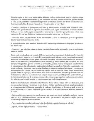 El ingenioso hidalgo don Quijote de la Mancha
EDITORIAL DIGITAL - IMPRENTA NACIONAL
c o s t a r i c a
1 3 1
Figurósele que la litera eran andas donde debía de ir algún mal ferido o muerto caballero, cuya
venganza a él solo estaba reservada, y, sin hacer otro discurso, enristró su lanzón, púsose bien en
la silla, y con gentil brío y continente se puso en la mitad del camino por donde los encamisados
forzosamente habían de pasar, y cuando los vio cerca, alzó la voz y dijo:
-Deteneos, caballeros, o quienquiera que seáis, y dadme cuenta de quién sois, de dónde venís,
adónde vais, qué es lo que en aquellas andas lleváis; que, según las muestras, o vosotros habéis
fecho, o vos han fecho, algún desaguisado, y conviene y es menester que yo lo sepa, o bien para
castigaros del mal que fecistes, o bien para vengaros del tuerto que vos ficieron.
-Vamos de priesa -respondió uno de los encamisados- y está la venta lejos, y no nos podemos
detener a dar tanta cuenta como pedís.
Y picando la mula, pasó adelante. Sintióse desta respuesta grandemente don Quijote, y trabando
del freno, dijo:
-Deteneos, y sed más bien criado, y dadme cuenta de lo que os he preguntado; si no, conmigo sois
todos en batalla.
Era la mula asombradiza, y al tomarla del freno se espantó de manera que, alzándose en los pies, dio
con su dueño por las ancas en el suelo. Un mozo que iba a pie, viendo caer al encamisado, comenzó
a denostar a don Quijote; el cual, ya encolerizado, sin esperar más, enristrando su lanzón, arremetió
a uno de los enlutados, y mal ferido dio con él en tierra; y, revolviéndose por los demás, era cosa
de ver con la presteza que los acometía y desbarataba, que no parecía sino que en aquel instante
le habían nacido alas a Rocinante, según andaba de ligero y orgulloso. Todos los encamisados era
gente medrosa y sin armas, y así, con facilidad en un momento dejaron la refriega y comenzaron
a correr por aquel campo, con las hachas encendidas, que no parecían sino a los de las máscaras
que en noche de regocijo y fiesta corren. Los enlutados asimesmo, revueltos y envueltos en sus
faldamentos y lobas, no se podían mover; así que, muy a su salvo, don Quijote los apaleó a todos, y
les hizo dejar el sitio mal de su grado, porque todos pensaron que aquél no era hombre, sino diablo
del infierno, que les salía a quitar el cuerpo muerto que en la litera llevaban.
Todo lo miraba Sancho, admirado del ardimiento de su señor, y decía entre sí: «Sin duda, este
mi amo es tan valiente y esforzado como él dice.» Estaba una hacha ardiendo en el suelo, junto
al primero que derribó la mula, a cuya luz le pudo ver don Quijote; y, llegándose a él, le puso la
punta del lanzón en el rostro, diciéndole que se rindiese; si no, que le mataría. A lo cual respondió
el caído:
-Harto rendido estoy, pues no me puedo mover, que tengo una pierna quebrada: suplico a vuestra
merced, si es caballero cristiano, que no me mate; que cometerá un gran sacrilegio: que soy
licenciado y tengo las primeras órdenes.
-Pues, ¿quién diablos os ha traído aquí -dijo don Quijote-, siendo hombre de Iglesia?
-¿Quién, señor? -replicó el caído-. Mi desventura.
 