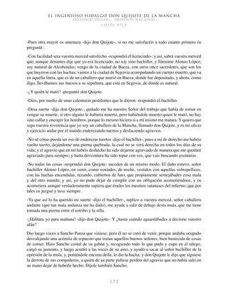 El ingenioso hidalgo don Quijote de la Mancha
EDITORIAL DIGITAL - IMPRENTA NACIONAL
c o s t a r i c a
1 3 2
-Pues otra mayor os amenaza -dijo don Quijote-, si no me satisfacéis a todo cuanto primero os
pregunté.
-Con facilidad sera vuestra merced satisfecho -respondió el licenciado-; y así, sabrá vuestra merced
que, aunque denantes dije que yo era licenciado, no soy sino bachiller, y llámome Alonso López;
soy natural de Alcobendas; vengo de la ciudad de Baeza, con otros once sacerdotes, que son los
que huyeron con las hachas; vamos a la ciudad de Segovia acompañando un cuerpo muerto, que va
en aquella litera, que es de un caballero que murió en Baeza, donde fue depositado, y ahora, como
digo, llevábamos sus huesos a su sepultura, que está en Segovia, de donde es natural.
-¿Y quién le mató? -preguntó don Quijote.
-Dios, por medio de unas calenturas pestilentes que le dieron -respondió el bachiller.
-Desa suerte -dijo don Quijote-, quitado me ha nuestro Señor del trabajo que había de tomar en
vengar su muerte, si otro alguno le hubiera muerto; pero habiéndole muerto quien le mató, no hay
sino callar y encoger los hombros, porque lo mesmo hiciera si a mí mismo me matara. Y quiero que
sepa vuestra reverencia que yo soy un caballero de la Mancha, llamado don Quijote, y es mi oficio
y ejercicio andar por el mundo enderezando tuertos y desfaciendo agravios.
-No sé cómo pueda ser eso de enderezar tuertos -dijo el bachiller-, pues a mí de derecho me habéis
vuelto tuerto, dejándome una pierna quebrada, la cual no se verá derecha en todos los días de su
vida; y el agravio que en mí habéis deshecho ha sido dejarme agraviado de manera que me quedaré
agraviado para siempre; y harta desventura ha sido topar con vos, que vais buscando aventuras.
-No todas las cosas -respondió don Quijote- suceden de un mismo modo. El daño estuvo, señor
bachiller Alonso López, en venir, como veníades, de noche, vestidos con aquellas sobrepellices,
con las hachas encendidas, rezando, cubiertos de luto, que propiamente semejábades cosa mala
y del otro mundo; y así, yo no pude dejar de cumplir con mi obligación acometiéndoos, y os
acometiera aunque verdaderamente supiera que érades los mesmos satanases del infierno; que por
tales os juzgué y tuve siempre.
-Ya que así lo ha querido mi suerte -dijo el bachiller-, suplico a vuestra merced, señor caballero
andante (que tan mala andanza me ha dado), me ayude a salir de debajo desta mula, que me tiene
tomada una pierna entre el estribo y la silla.
-¡Hablara yo para mañana! -dijo don Quijote-. Y ¿hasta cuándo aguardábades a decirme vuestro
afán?
Dio luego voces a Sancho Panza que viniese; pero él no se curó de venir, porque andaba ocupado
desvalijando una acémila de repuesto que traían aquellos buenos señores, bien bastecida de cosas
de comer. Hizo Sancho costal de su gabán y, recogiendo todo lo que pudo y cupo en el talego,
cargó su jumento, y luego acudió a las voces de su amo, y ayudó a sacar al señor bachiller de la
opresión de la mula, y, poniéndole encima della, le dio la hacha; y don Quijote le dijo que siguiese
la derrota de sus compañeros, a quien de su parte pidiese perdón del agravio que no había sido en
su mano dejar de haberle hecho. Díjole también Sancho:
 