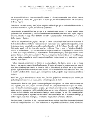 El ingenioso hidalgo don Quijote de la Mancha
EDITORIAL DIGITAL - IMPRENTA NACIONAL
c o s t a r i c a
1 3 3
-Si acaso quisieren saber esos señores quién ha sido el valeroso que tales los puso, diráles vuestra
merced que es el famoso don Quijote de la Mancha, que por otro nombre se llama el Caballero de
la Triste Figura.
Con esto se fue el bachiller, y don Quijote preguntó a Sancho que qué le había movido a llamarle el
Caballero de la Triste Figura, más entonces que nunca.
-Yo se lo diré -respondió Sancho-: porque le he estado mirando un rato a la luz de aquella hacha
que lleva aquel malandante, y verdaderamente tiene vuestra merced la más mala figura, de poco
acá, que jamás he visto; y débelo de haber causado, o ya el cansancio deste combate, o ya la falta
de las muelas y dientes.
-No es eso -respondió don Quijote-; sino que el sabio, a cuyo cargo debe de estar el escribir la
historia de mis hazañas le habrá parecido que será bien que yo tome algún nombre apelativo, como
lo tomaban todos los caballeros pasados: cual se llamaba el de la Ardiente Espada; cuál, el del
Unicornio; aquél, el de las Doncellas; aquéste, el del Ave Fénix; el otro, el Caballero del Grifo;
estotro, el de la Muerte; y por estos nombres e insignias eran conocidos por toda la redondez de
la tierra. Y así, digo que el sabio ya dicho te habrá puesto en la lengua y en el pensamiento ahora
que me llamases el Caballero de la Triste Figura, como pienso llamarme desde hoy en adelante, y
para que mejor me cuadre tal nombre, determino de hacer pintar, cuando haya lugar, en mi escudo
una muy triste figura.
-No hay para qué gastar tiempo y dineros en hacer esa figura -dijo Sancho-; sino lo que se ha de
hacer es que vuestra merced descubra la suya y dé rostro a los que le miraren; que, sin más ni
más, y sin otra imagen ni escudo, le llamarán el de la Triste Figura; y créame, que le digo verdad;
porque le prometo a vuestra merced, señor, (y esto sea dicho en burlas), que le hace tan mala cara
la hambre y la falta de las muelas, que, como ya tengo dicho, se podrá muy bien excusar la triste
pintura.
Rióse don Quijote del donaire de Sancho; pero, con todo, propuso de llamarse de aquel nombre, en
pudiendo pintar su escudo, o rodela, como había imaginado. Y díjole:
-Yo entiendo, Sancho, que quedo descomulgado por haber puesto las manos violentamente en
cosa sagrada, juxta illud, si quis suadente diabolo, etc., aunque sé bien que no puse las manos,
sino este lanzón; cuanto más, que yo no pensé que ofendía a sacerdotes ni a cosas de la Iglesia, a
quien respeto y adoro como católico y fiel cristiano que soy, sino a fantasmas y a vestiglos del otro
mundo. Y cuando eso así fuese, en la memoria tengo lo que le pasó al Cid Rui Díaz, cuando quebró
la silla del embajador de aquel rey delante de su Santidad del Papa, por lo cual lo descomulgó, y
anduvo aquel día el buen Rodrigo de Vivar como muy honrado y valiente caballero.
En oyendo esto el bachiller, se fue, como queda dicho, sin replicarle palabra. Quisiera don Quijote
mirar si el cuerpo que venía en la litera eran huesos, o no; pero no lo consintió Sancho, diciéndole:
 