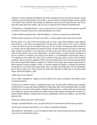 El ingenioso hidalgo don Quijote de la Mancha
EDITORIAL DIGITAL - IMPRENTA NACIONAL
c o s t a r i c a
1 4 0
-Dígote de verdad -respondió don Quijote- que tú has contado una de las más nuevas consejas, cuento
o historia, que nadie pudo pensar en el mundo, y que tal modo de contarla ni dejarla, jamás se podrá
ver ni habrá visto en toda la vida, aunque no esperaba yo otra cosa de tu buen discurso; mas no me
maravillo, pues quizá estos golpes, que no cesan, te deben de tener turbado el entendimiento.
-Todo puede ser -respondió Sancho-; mas yo sé que en lo de mi cuento no hay más que decir: que allí
se acaba do comienza el yerro de la cuenta del pasaje de las cabras.
-Acabe norabuena donde quisiere -dijo don Quijote-, y veamos si se puede mover Rocinante.
Tornóle a poner las piernas, y él tornó a dar saltos y a estarse quedo: tanto estaba de bien atado.
En esto, parece ser, o que el frío de la mañana, que ya venía, o que Sancho hubiese cenado algunas
cosas lenitivas, o que fuese cosa natural (que es lo que más se debe creer), a él le vino en voluntad
y deseo de hacer lo que otro no pudiera hacer por él; mas era tanto el miedo que había entrado en
su corazón, que no osaba apartarse un negro de uña de su amo. Pues pensar de no hacer lo que tenía
gana, tampoco era posible; y así, lo que hizo, por bien de paz, fue soltar la mano derecha, que tenía
asida al arzón trasero, con la cual, bonitamente y sin rumor alguno, se soltó la lazada corrediza con
que los calzones se sostenían, sin ayuda de otra alguna, y, en quitándosela, dieron luego abajo, y
se le quedaron como grillos; tras esto, alzó la camisa lo mejor que pudo, y echó al aire entrambas
posaderas, que no eran muy pequeñas. Hecho esto (que él pensó que era lo más que tenía que hacer
para salir de aquel terrible aprieto y angustia), le sobrevino otra mayor, que fue que le pareció que no
podía mudarse sin hacer estrépito y ruido, y comenzó a apretar los dientes y a encoger los hombros,
recogiendo en sí el aliento todo cuanto podía; pero, con todas estas diligencias, fue tan desdichado,
que al cabo al cabo vino a hacer un poco de ruido, bien diferente de aquel que a él le ponía tanto
miedo. Oyólo don Quijote, y dijo:
-¿Qué rumor es ése, Sancho?
-No sé, señor -respondió él-. Alguna cosa nueva debe de ser; que las aventuras y desventuras nunca
comienzan por poco.
Tornó otra vez a probar ventura, y sucedióle tan bien, que, sin más ruido ni alboroto que el pasado,
se halló libre de la carga que tanta pesadumbre le había dado. Mas como don Quijote tenía el sentido
del olfato tan vivo como el de los oídos, y Sancho estaba tan junto y cosido con él, que casi por línea
recta subían los vapores hacia arriba, no se pudo excusar de que algunos no llegasen a sus narices; y
apenas hubieron llegado, cuando él fue al socorro, apretándolas entre los dos dedos, y, con tono algo
gangoso, dijo:
-Paréceme, Sancho, que tienes mucho miedo.
-Sí tengo -respondió Sancho-; mas ¿en qué lo echa de ver vuestra merced ahora más que nunca?
-En que ahora más que nunca hueles, y no a ámbar -respondió don Quijote.
-Bien podrá ser -dijo Sancho-; mas yo no tengo la culpa, sino vuestra merced, que me trae a deshoras
y por estos no acostumbrados pasos.
 
