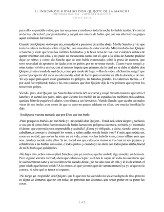 El ingenioso hidalgo don Quijote de la Mancha
EDITORIAL DIGITAL - IMPRENTA NACIONAL
c o s t a r i c a
1 4 2
para ellos espantable ruido, que tan suspensos y medrosos toda la noche los había tenido. Y eran (si
no lo has ¡oh lector!, por pesadumbre y enojo) seis mazos de batán, que con sus alternativos golpes
aquel estruendo formaban.
Cuando don Quijote vio lo que era, enmudeció y pasmóse de arriba abajo. Miróle Sancho, y vio que
tenía la cabeza inclinada sobre el pecho, con muestras de estar corrido. Miró también don Quijote
a Sancho, y viole que tenía los carrillos hinchados, y la boca llena de risa, con evidentes señales de
querer reventar con ella, y no pudo su melanconía tanto con él, que a la vista de Sancho pudiese
dejar de reírse; y como vio Sancho que su amo había comenzado, soltó la presa de manera, que
tuvo necesidad de apretarse las ijadas con los puños, por no reventar riendo. Cuatro veces sosegó, y
otras tantas volvió a su risa, con el mismo ímpetu que primero; de lo cual ya se daba al diablo don
Quijote, y más cuando le oyó decir, como por modo de fisga: -«Has de saber ¡oh Sancho amigo! que
yo nací por querer del cielo en esta nuestra edad de hierro para resucitar en ella la dorada, o de oro.
Yo soy aquél para quien están guardados los peligros, las hazañas grandes, los valerosos fechos...» Y
por aquí fue repitiendo todas o las más razones que don Quijote dijo la vez primera que oyeron los
temerosos golpes.
Viendo, pues, don Quijote que Sancho hacía burla dél, se corrió y enojó en tanta manera, que alzó el
lanzón y le asentó dos palos, tales, que si como los recibió en las espaldas los recibiera en la cabeza,
quedara libre de pagarle el salario, si no fuera a sus herederos. Viendo Sancho que sacaba tan malas
veras de sus burlas, con temor de que su amo no pasase adelante en ellas, con mucha humildad le
dijo:
-Sosiéguese vuestra merced; que por Dios que me burlo.
-Pues porque os burláis, no me burlo yo -respondió don Quijote-. Venid acá, señor alegre: ¿paréceos
a vos que si como éstos fueron mazos de batán fueran otra peligrosa aventura, no había yo mostrado
el ánimo que convenía para emprendella y acaballa? ¿Estoy yo obligado, a dicha, siendo, como soy,
caballero, a conocer y distinguir los sones, y saber cuáles son de batán o no? Y más, que podría ser,
como es verdad, que no los he visto en mi vida, como vos los habréis visto, como villano ruin que
sois, criado y nacido entre ellos. Si no, haced vos que estos seis mazos se vuelvan en seis jayanes, y
echádmelos a las barbas uno a uno, o todos juntos, y cuando yo no diere con todos patas arriba, haced
de mí la burla que quisiéredes.
-No haya más, señor mío -replicó Sancho-; que yo confieso que he andado algo risueño; en demasía.
Pero dígame vuestra merced, ahora que estamos en paz, así Dios le saque de todas las aventuras que
le sucedieren tan sano y salvo como le ha sacado désta: ¿no ha sido cosa de reír, y lo es de contar, el
gran miedo que hemos tenido? A lo menos, el que yo tuve; que de vuestra merced ya yo sé que no le
conoce, ni sabe qué es temor ni espanto.
-No niego yo -respondió don Quijote- que lo que nos ha sucedido no sea cosa digna de risa, pero no
es digna de contarse; que no son todas las personas tan discretas, que sepan poner en su punto las
cosas.
 