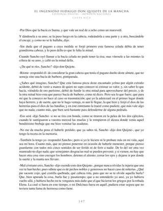 El ingenioso hidalgo don Quijote de la Mancha
EDITORIAL DIGITAL - IMPRENTA NACIONAL
c o s t a r i c a
1 4 7
-Por Dios que la bacía es buena, y que vale un real de a ocho como un maravedí.
Y dándosela a su amo, se la puso luego en la cabeza, rodeándola a una parte y a otra, buscándole
el encaje; y como no se le hallaba, dijo:
-Sin duda que el pagano a cuya medida se forjó primero esta famosa celada debía de tener
grandísima cabeza; y lo peor dello es que le falta la mitad.
Cuando Sancho oyó llamar a la bacía celada no pudo tener la risa; mas vínosele a las mientes la
cólera de su amo, y calló en la mitad della.
-¿De qué te ríes, Sancho? -dijo don Quijote.
-Ríome -respondió él- de considerar la gran cabeza que tenía el pagano dueño deste almete, que no
semeja sino una bacía de barbero, pintiparada.
-¿Sabes qué imagino, Sancho? Que esta famosa pieza deste encantado yelmo por algún extraño
acidente, debió de venir a manos de quien no supo conocer ni estimar su valor, y, sin saber lo que
hacía, viéndola de oro purísimo, debió de fundir la otra mitad para aprovecharse del precio, y de
la otra mitad hizo esta que parece bacía de barbero, como tú dices. Pero sea lo que fuere; que para
mí que la conozco no hace al caso su trasmutación; que yo la aderezaré en el primer lugar donde
haya herrero, y de suerte, que no le haga ventaja, ni aun le llegue, la que hizo y forjó el dios de las
herrerías para el dios de las batallas; y en este entretanto la traeré como pudiere, que más vale algo
que no nada; cuanto más, que bien será bastante para defenderme de alguna pedrada.
-Eso será -dijo Sancho- si no se tira con honda, como se tiraron en la pelea de los dos ejércitos,
cuando le santiguaron a vuestra merced las muelas y le rompieron el alcuza donde venía aquel
benditísimo brebaje que me hizo vomitar las asaduras.
-No me da mucha pena el haberle perdido; que ya sabes tú, Sancho -dijo don Quijote-, que yo
tengo la receta en la memoria.
-También la tengo yo -respondió Sancho-; pero si yo le hiciere ni le probare más en mi vida, aquí
sea mi hora. Cuanto más, que no pienso ponerme en ocasión de haberle menester, porque pienso
guardarme con todos mis cinco sentidos de ser ferido ni de ferir a nadie. De lo del ser otra vez
manteado no digo nada; que semejantes desgracias mal se pueden prevenir, y si vienen, no hay que
hacer otra cosa sino encoger los hombros, detener el aliento, cerrar los ojos y dejarse ir por donde
la suerte y la manta nos llevare.
-Mal cristiano eres, Sancho -dijo oyendo esto don Quijote-, porque nunca olvidas la injuria que una
vez te han hecho; pues sábete que es de pechos nobles y generosos no hacer caso de niñerías. ¿Qué
pie sacaste cojo, qué costilla quebrada, qué cabeza rota, para que no se te olvide aquella burla?
Que, bien apurada la cosa, burla fue y pasatiempo; que a no entenderlo yo ansí, ya yo hubiera
vuelto allá, y hubiera hecho en tu venganza más daño que el que hicieron los griegos por la robada
Elena. La cual si fuera en este tiempo, o mi Dulcinea fuera en aquél, pudiera estar segura que no
tuviera tanta fama de hermosa como tiene.
 