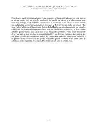 El ingenioso hidalgo don Quijote de la Mancha
EDITORIAL DIGITAL - IMPRENTA NACIONAL
c o s t a r i c a
1 5
Con silencio grande estuve escuchando lo que mi amigo me decía, y de tal manera se imprimieron
en mí sus razones que, sin ponerlas en disputa, las aprobé por buenas y de ellas mismas quise
hacer este prólogo, en el cual verás, lector suave, la discreción de mi amigo, la buena ventura
mía en hallar en tiempo tan necesitado tal consejero, y el alivio tuyo en hallar tan sincera y tan
sin revueltas la historia del famoso don Quijote de la Mancha, de quien hay opinión por todos los
habitadores del distrito del campo de Montiel, que fue el más casto enamorado y el más valiente
caballero que de muchos años a esta parte se vio en aquellos contornos. Yo no quiero encarecerte
el servicio que te hago en darte a conocer tan noble y tan honrado caballero; pero quiero que
me agradezcas el conocimiento que tendrás del famoso Sancho Panza, su escudero, en quien, a
mi parecer, te doy cifradas todas las gracias escuderiles que en la caterva de los libros vanos de
caballerías están esparcidas. Y con esto, Dios te dé salud, y a mí no olvide. Vale.
 