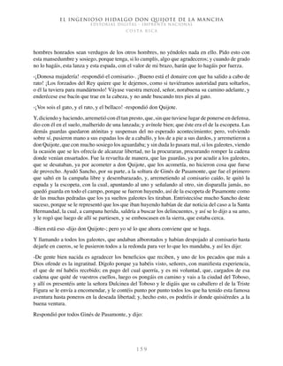 El ingenioso hidalgo don Quijote de la Mancha
EDITORIAL DIGITAL - IMPRENTA NACIONAL
c o s t a r i c a
1 5 9
hombres honrados sean verdugos de los otros hombres, no yéndoles nada en ello. Pido esto con
esta mansedumbre y sosiego, porque tenga, si lo cumplís, algo que agradeceros; y cuando de grado
no lo hagáis, esta lanza y esta espada, con el valor de mi brazo, harán que lo hagáis por fuerza.
-¡Donosa majadería! -respondió el comisario-. ¡Bueno está el donaire con que ha salido a cabo de
rato! ¡Los forzados del Rey quiere que le dejemos, como si tuviéramos autoridad para soltarlos,
o él la tuviera para mandárnoslo! Váyase vuestra merced, señor, norabuena su camino adelante, y
enderécese ese bacín que trae en la cabeza, y no ande buscando tres pies al gato.
-¡Vos sois el gato, y el rato, y el bellaco! -respondió don Quijote.
Y, diciendo y haciendo, arremetió con él tan presto, que, sin que tuviese lugar de ponerse en defensa,
dio con él en el suelo, malherido de una lanzada; y avínole bien; que éste era el de la escopeta. Las
demás guardas quedaron atónitas y suspensas del no esperado acontecimiento; pero, volviendo
sobre sí, pusieron mano a sus espadas los de a caballo, y los de a pie a sus dardos, y arremetieron a
don Quijote, que con mucho sosiego los aguardaba; y sin duda lo pasara mal, si los galeotes, viendo
la ocasión que se les ofrecía de alcanzar libertad, no la procuraran, procurando romper la cadena
donde venían ensartados. Fue la revuelta de manera, que las guardas, ya por acudir a los galeotes,
que se desataban, ya por acometer a don Quijote, que los acometía, no hicieron cosa que fuese
de provecho. Ayudó Sancho, por su parte, a la soltura de Ginés de Pasamonte, que fue el primero
que saltó en la campaña libre y desembarazado, y, arremetiendo al comisario caído, le quitó la
espada y la escopeta, con la cual, apuntando al uno y señalando al otro, sin disparalla jamás, no
quedó guarda en todo el campo, porque se fueron huyendo, así de la escopeta de Pasamonte como
de las muchas pedradas que los ya sueltos galeotes les tiraban. Entristecióse mucho Sancho deste
suceso, porque se le representó que los que iban huyendo habían de dar noticia del caso a la Santa
Hermandad, la cual, a campana herida, saldría a buscar los delincuentes, y así se lo dijo a su amo,
y le rogó que luego de allí se partiesen, y se emboscasen en la sierra, que estaba cerca.
-Bien está eso -dijo don Quijote-; pero yo sé lo que ahora conviene que se haga.
Y llamando a todos los galeotes, que andaban alborotados y habían despojado al comisario hasta
dejarle en cueros, se le pusieron todos a la redonda para ver lo que les mandaba, y así les dijo:
-De gente bien nacida es agradecer los beneficios que reciben, y uno de los pecados que más a
Dios ofende es la ingratitud. Dígolo porque ya habéis visto, señores, con manifiesta experiencia,
el que de mí habéis recebido; en pago del cual querría, y es mi voluntad, que, cargados de esa
cadena que quité de vuestros cuellos, luego os pongáis en camino y vais a la ciudad del Toboso,
y allí os presentéis ante la señora Dulcinea del Toboso y le digáis que su caballero el de la Triste
Figura se le envía a encomendar, y le contéis punto por punto todos los que ha tenido esta famosa
aventura hasta poneros en la deseada libertad; y, hecho esto, os podréis ir donde quisiéredes ,a la
buena ventura.
Respondió por todos Ginés de Pasamonte, y dijo:
 